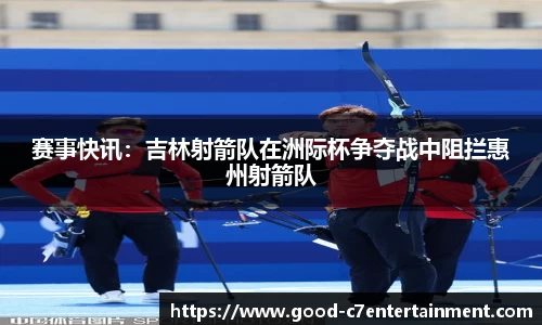 赛事快讯：吉林射箭队在洲际杯争夺战中阻拦惠州射箭队